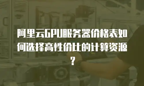 阿里云GPU服务器价格表如何选择高性价比的计算资源？  