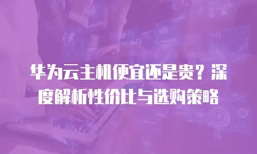 华为云主机便宜还是贵？深度解析性价比与选购策略