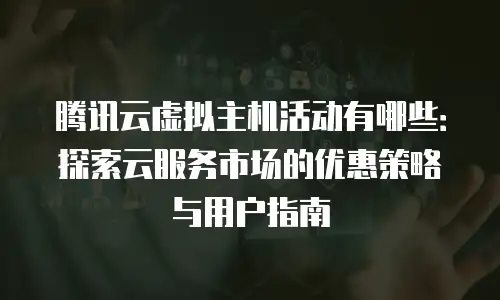 腾讯云虚拟主机活动有哪些：探索云服务市场的优惠策略与用户指南
