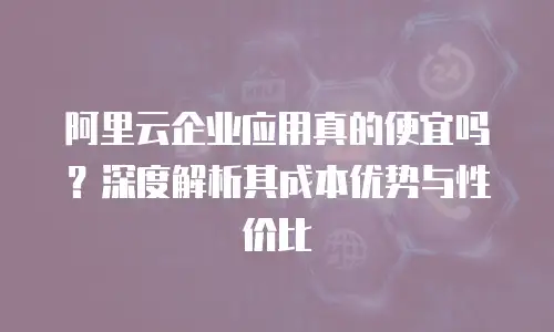 阿里云企业应用真的便宜吗？深度解析其成本优势与性价比