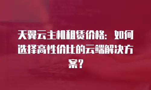 天翼云主机租赁价格：如何选择高性价比的云端解决方案？