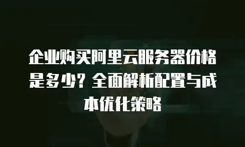 企业购买阿里云服务器价格是多少？全面解析配置与成本优化策略