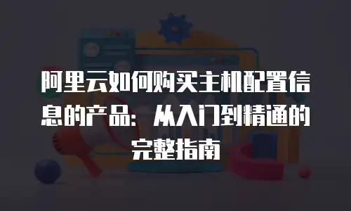 阿里云如何购买主机配置信息的产品：从入门到精通的完整指南