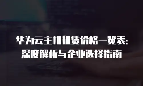 华为云主机租赁价格一览表：深度解析与企业选择指南