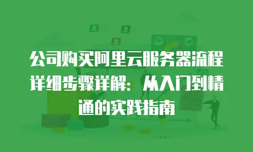 公司购买阿里云服务器流程详细步骤详解：从入门到精通的实践指南
