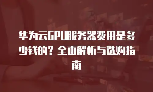 华为云GPU服务器费用是多少钱的？全面解析与选购指南