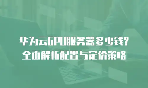 华为云GPU服务器多少钱？全面解析配置与定价策略