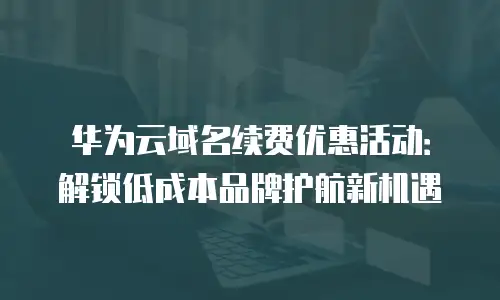 华为云域名续费优惠活动：解锁低成本品牌护航新机遇