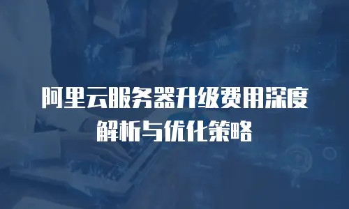 阿里云服务器升级费用深度解析与优化策略