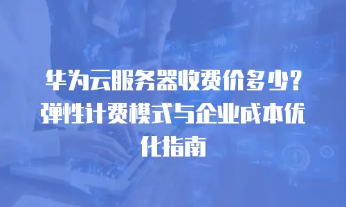 华为云服务器收费价多少？弹性计费模式与企业成本优化指南  