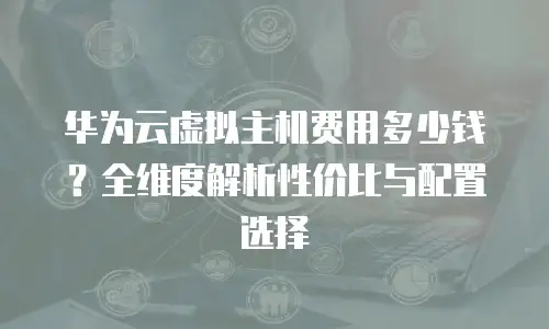华为云虚拟主机费用多少钱？全维度解析性价比与配置选择  