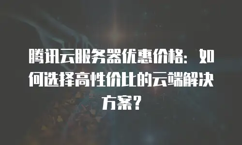腾讯云服务器优惠价格：如何选择高性价比的云端解决方案？