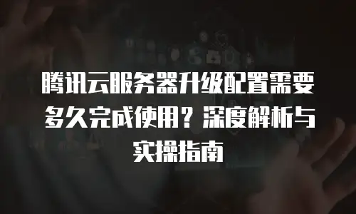 腾讯云服务器升级配置需要多久完成使用？深度解析与实操指南