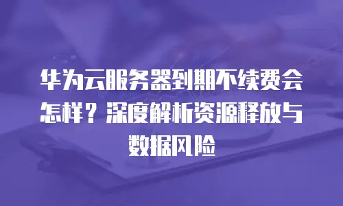 华为云服务器到期不续费会怎样？深度解析资源释放与数据风险
