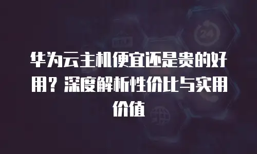 华为云主机便宜还是贵的好用？深度解析性价比与实用价值