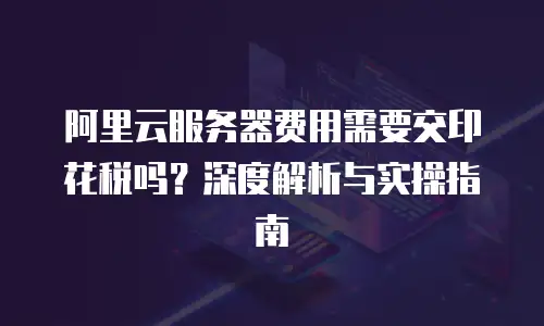 阿里云服务器费用需要交印花税吗？深度解析与实操指南