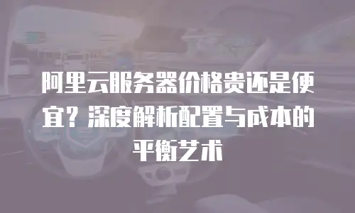 阿里云服务器价格贵还是便宜？深度解析配置与成本的平衡艺术