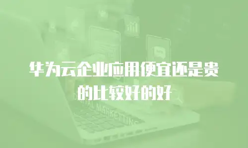 华为云企业应用便宜还是贵的比较好的好