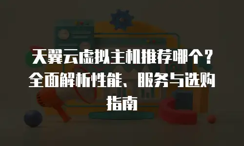 天翼云虚拟主机推荐哪个？全面解析性能、服务与选购指南