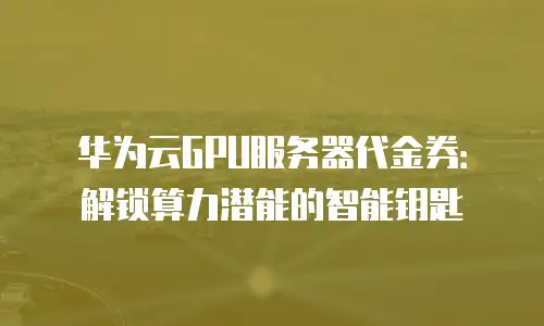 华为云GPU服务器代金券：解锁算力潜能的智能钥匙