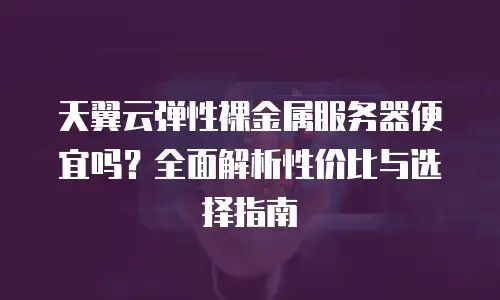 天翼云弹性裸金属服务器便宜吗？全面解析性价比与选择指南