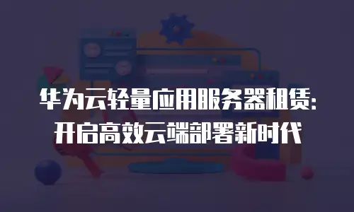 华为云轻量应用服务器租赁：开启高效云端部署新时代
