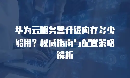 华为云服务器升级内存多少够用？权威指南与配置策略解析