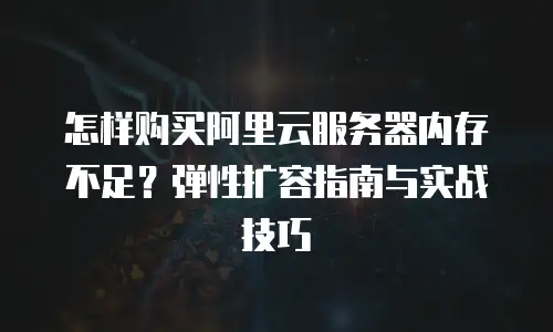 怎样购买阿里云服务器内存不足？弹性扩容指南与实战技巧