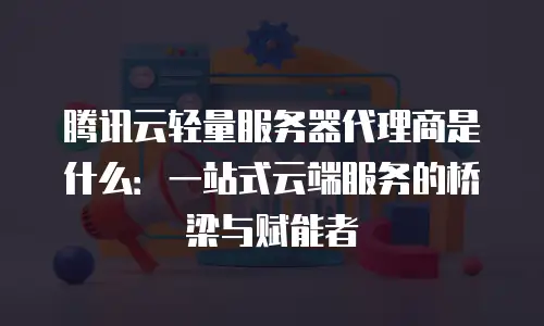 腾讯云轻量服务器代理商是什么：一站式云端服务的桥梁与赋能者