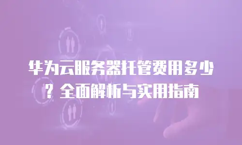 华为云服务器托管费用多少？全面解析与实用指南