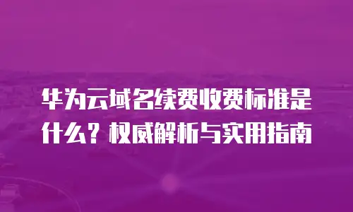 华为云域名续费收费标准是什么？权威解析与实用指南