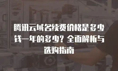 腾讯云域名续费价格是多少钱一年的多少？全面解析与选购指南