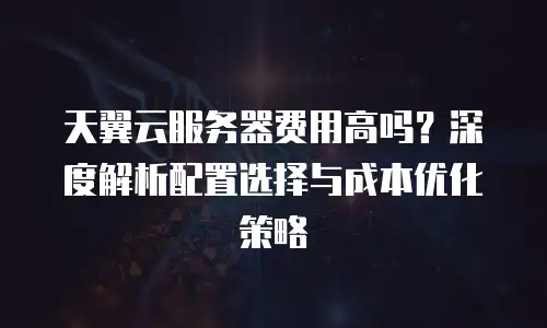 天翼云服务器费用高吗？深度解析配置选择与成本优化策略