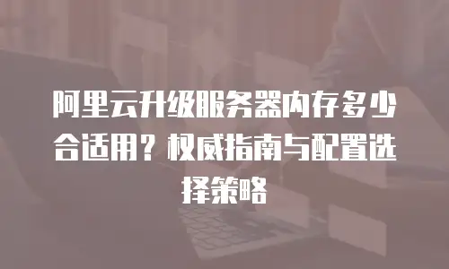 阿里云升级服务器内存多少合适用？权威指南与配置选择策略
