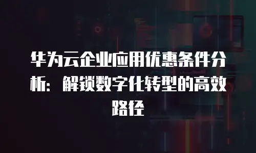 华为云企业应用优惠条件分析：解锁数字化转型的高效路径