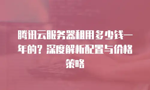 腾讯云服务器租用多少钱一年的？深度解析配置与价格策略