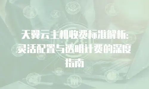 天翼云主机收费标准解析：灵活配置与透明计费的深度指南