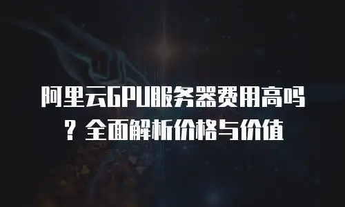 阿里云GPU服务器费用高吗？全面解析价格与价值