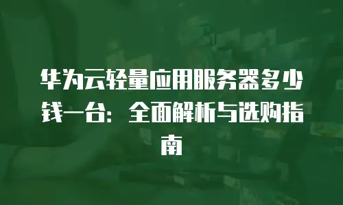 华为云轻量应用服务器多少钱一台：全面解析与选购指南