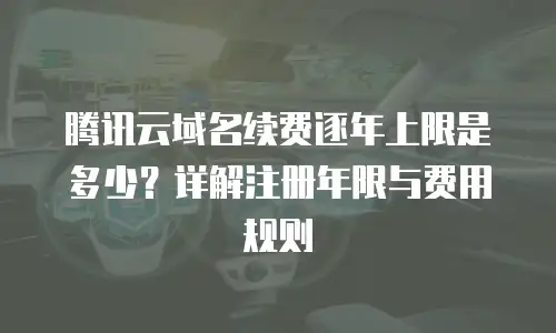腾讯云域名续费逐年上限是多少？详解注册年限与费用规则  