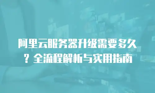 阿里云服务器升级需要多久？全流程解析与实用指南  