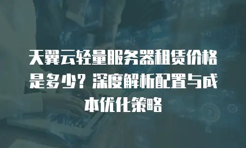 天翼云轻量服务器租赁价格是多少？深度解析配置与成本优化策略