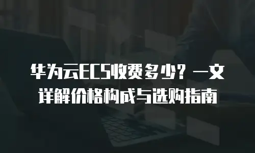 华为云ECS收费多少？一文详解价格构成与选购指南  
