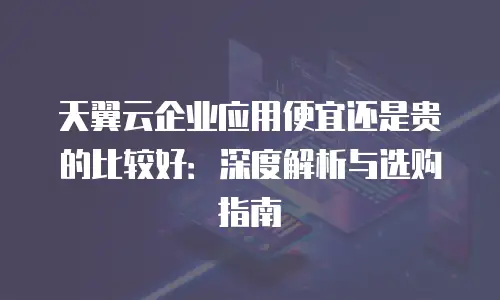 天翼云企业应用便宜还是贵的比较好：深度解析与选购指南