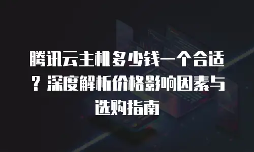 腾讯云主机多少钱一个合适？深度解析价格影响因素与选购指南