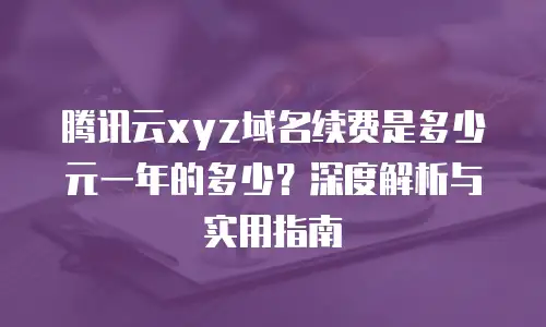 腾讯云xyz域名续费是多少元一年的多少？深度解析与实用指南
