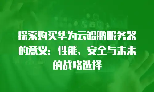 探索购买华为云鲲鹏服务器的意义：性能、安全与未来的战略选择