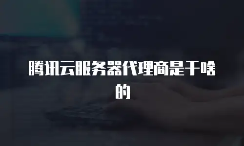 腾讯云服务器代理商是干啥的