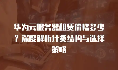 华为云服务器租赁价格多少？深度解析计费结构与选择策略