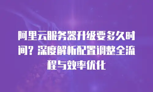 阿里云服务器升级要多久时间？深度解析配置调整全流程与效率优化